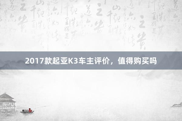 2017款起亚K3车主评价，值得购买吗