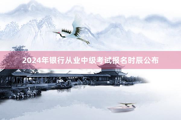 2024年银行从业中级考试报名时辰公布