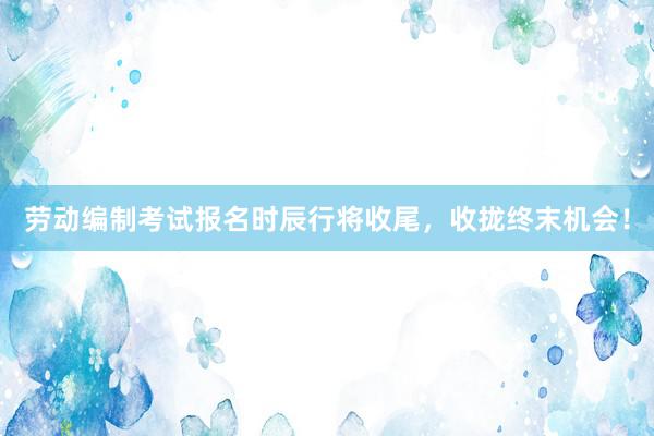 劳动编制考试报名时辰行将收尾，收拢终末机会！